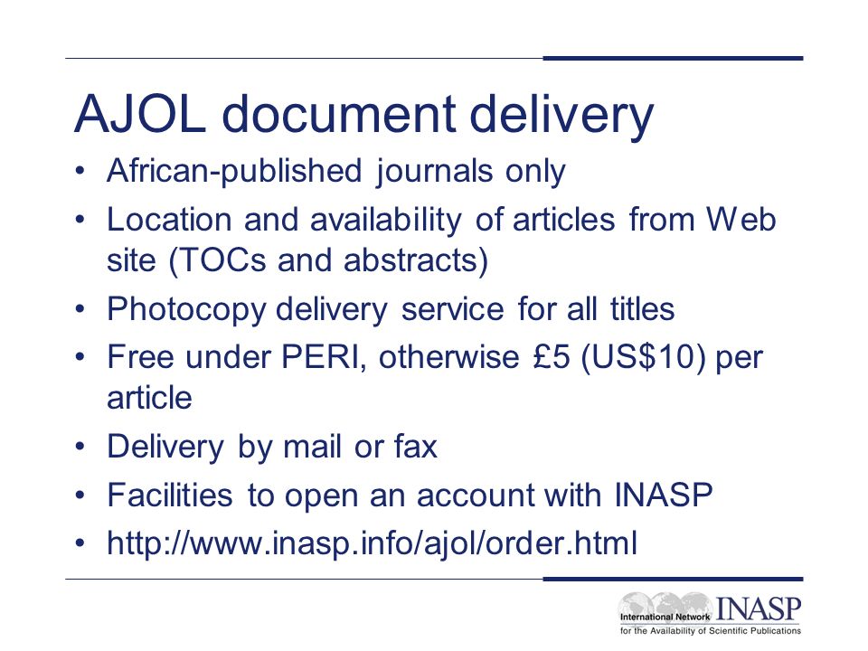 AJOL document delivery African-published journals only Location and availability of articles from Web site (TOCs and abstracts) Photocopy delivery service for all titles Free under PERI, otherwise £5 (US$10) per article Delivery by mail or fax Facilities to open an account with INASP