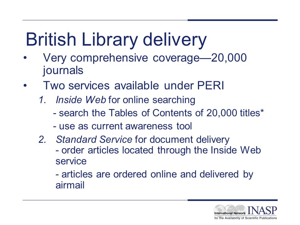 British Library delivery Very comprehensive coverage20,000 journals Two services available under PERI 1.Inside Web for online searching - search the Tables of Contents of 20,000 titles* - use as current awareness tool 2.Standard Service for document delivery - order articles located through the Inside Web service - articles are ordered online and delivered by airmail