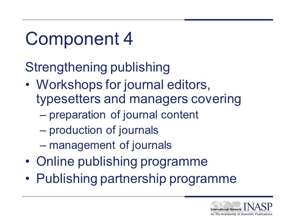 Component 4 Strengthening publishing Workshops for journal editors, typesetters and managers covering –preparation of journal content –production of journals –management of journals Online publishing programme Publishing partnership programme