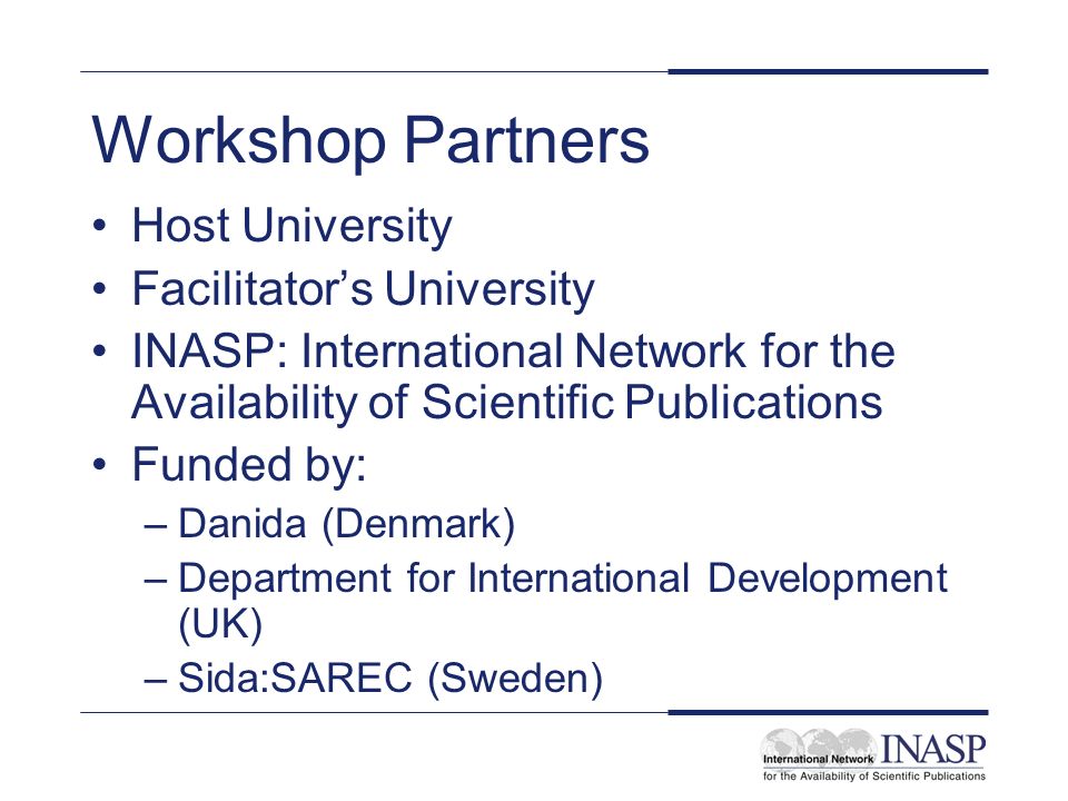 Workshop Partners Host University Facilitators University INASP: International Network for the Availability of Scientific Publications Funded by: –Danida (Denmark) –Department for International Development (UK) –Sida:SAREC (Sweden)