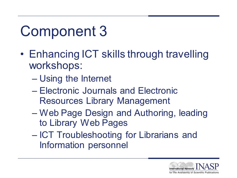 Component 3 Enhancing ICT skills through travelling workshops: –Using the Internet –Electronic Journals and Electronic Resources Library Management –Web Page Design and Authoring, leading to Library Web Pages –ICT Troubleshooting for Librarians and Information personnel