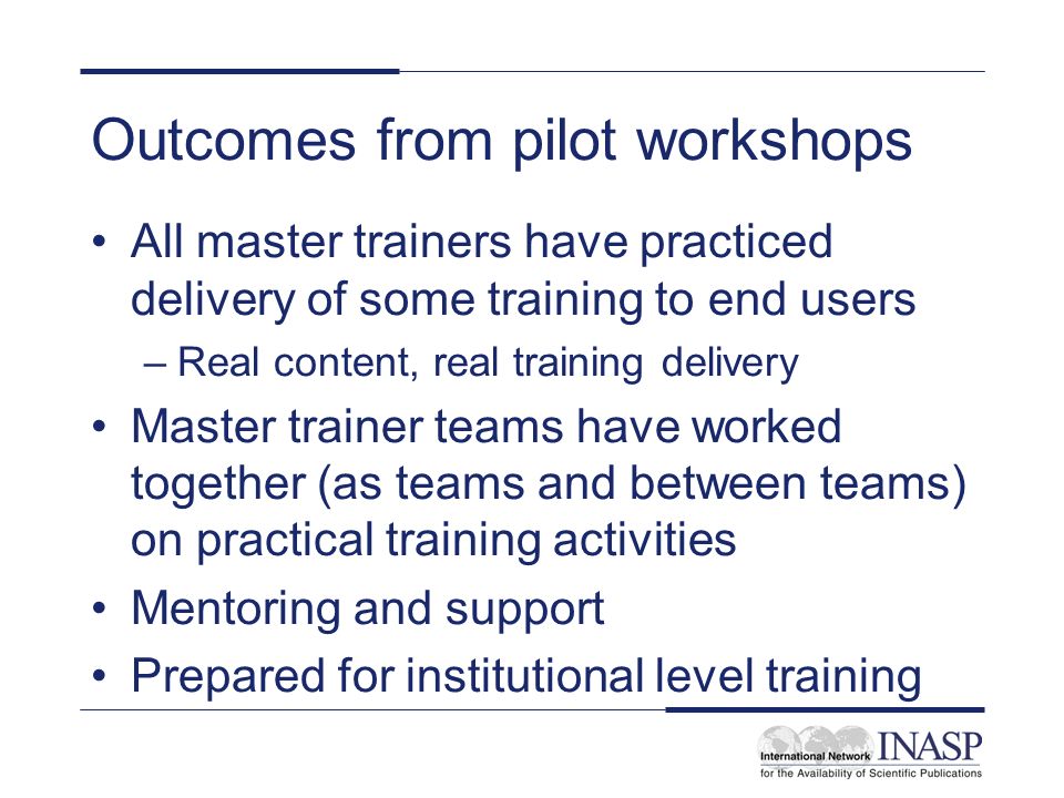 Outcomes from pilot workshops All master trainers have practiced delivery of some training to end users –Real content, real training delivery Master trainer teams have worked together (as teams and between teams) on practical training activities Mentoring and support Prepared for institutional level training