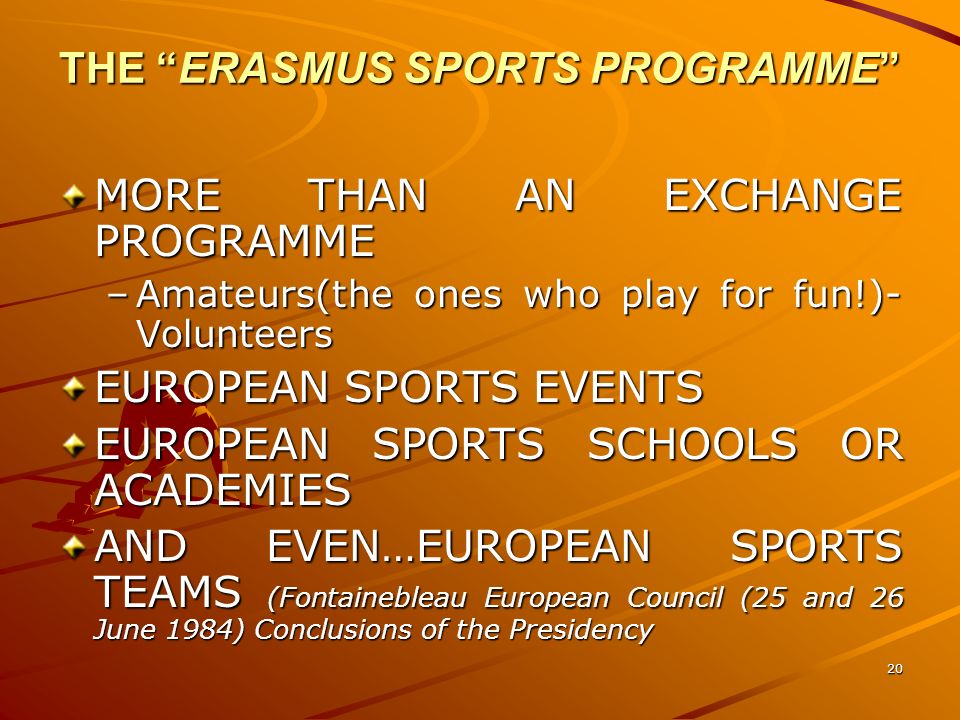 20 THE ERASMUS SPORTS PROGRAMME MORE THAN AN EXCHANGE PROGRAMME –Amateurs(the ones who play for fun!)- Volunteers EUROPEAN SPORTS EVENTS EUROPEAN SPORTS SCHOOLS OR ACADEMIES AND EVEN…EUROPEAN SPORTS TEAMS (Fontainebleau European Council (25 and 26 June 1984) Conclusions of the Presidency