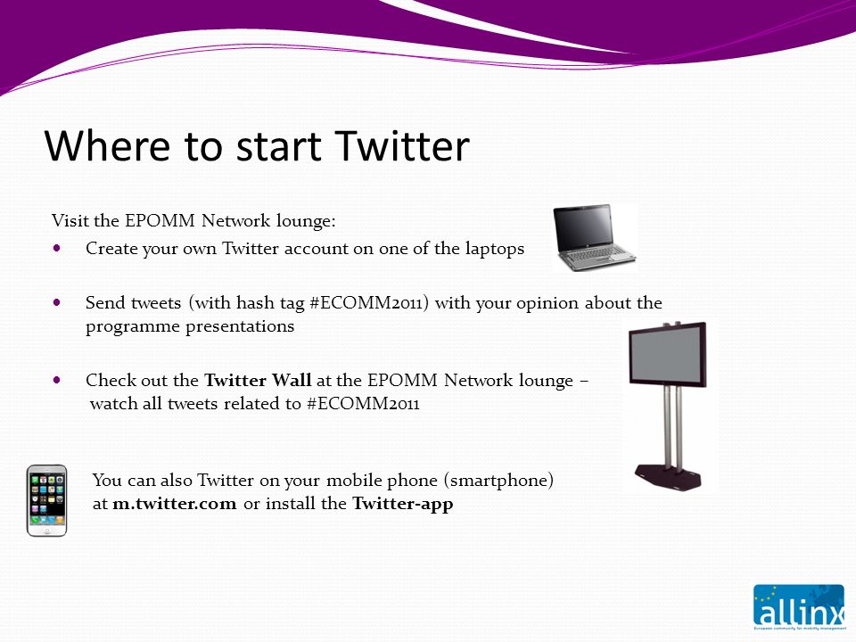 Where to start Twitter Visit the EPOMM Network lounge: Create your own Twitter account on one of the laptops Send tweets (with hash tag #ECOMM2011) with your opinion about the programme presentations Check out the Twitter Wall at the EPOMM Network lounge – watch all tweets related to #ECOMM2011 You can also Twitter on your mobile phone (smartphone) at m.twitter.com or install the Twitter-app