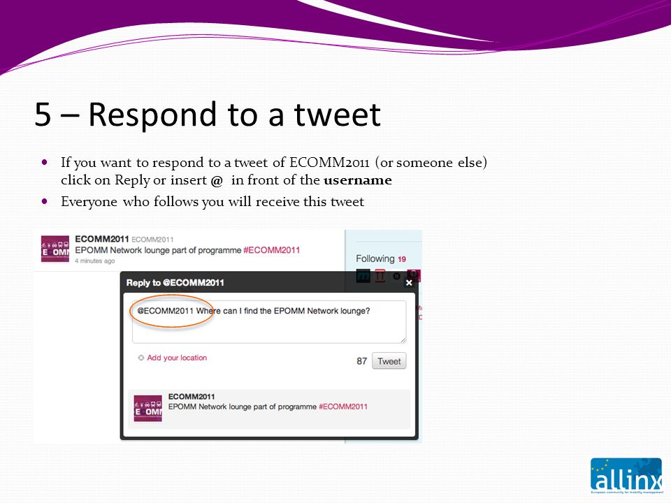 5 – Respond to a tweet If you want to respond to a tweet of ECOMM2011 (or someone else) click on Reply or in front of the username Everyone who follows you will receive this tweet