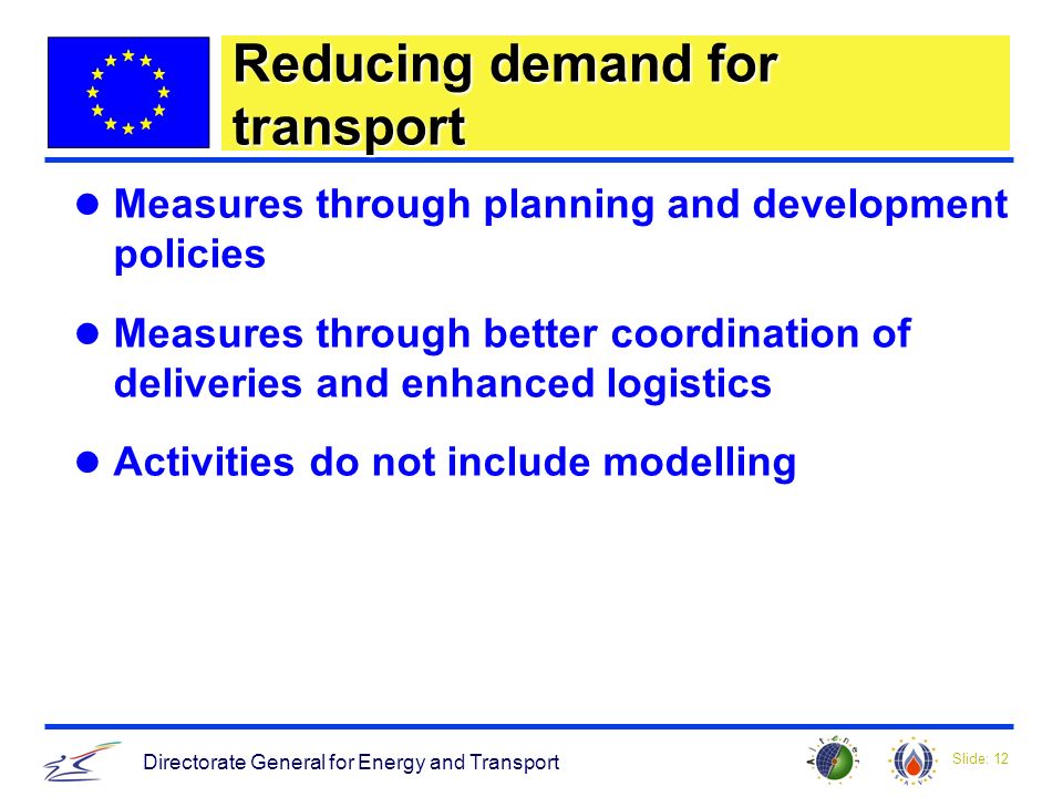 Slide: 12 Directorate General for Energy and Transport Reducing demand for transport Measures through planning and development policies Measures through better coordination of deliveries and enhanced logistics Activities do not include modelling