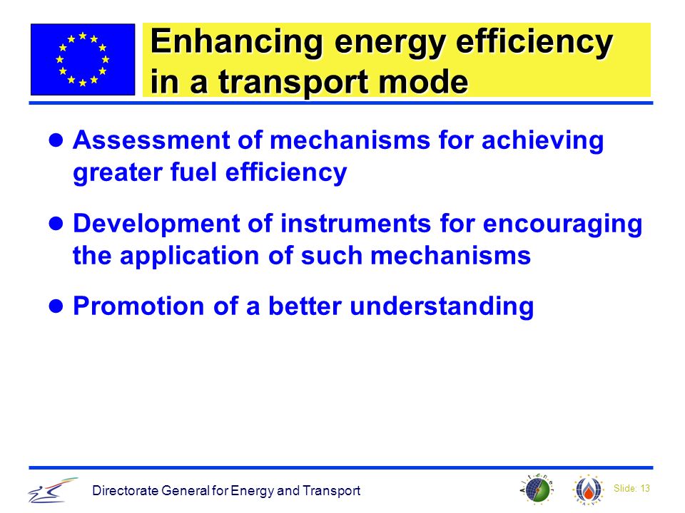 Slide: 13 Directorate General for Energy and Transport Enhancing energy efficiency in a transport mode Assessment of mechanisms for achieving greater fuel efficiency Development of instruments for encouraging the application of such mechanisms Promotion of a better understanding