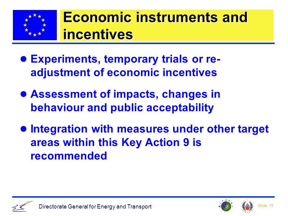 Slide: 15 Directorate General for Energy and Transport Economic instruments and incentives Experiments, temporary trials or re- adjustment of economic incentives Assessment of impacts, changes in behaviour and public acceptability Integration with measures under other target areas within this Key Action 9 is recommended