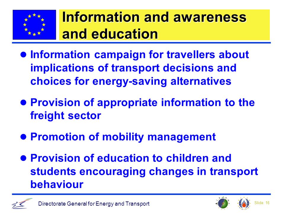 Slide: 16 Directorate General for Energy and Transport Information and awareness and education Information campaign for travellers about implications of transport decisions and choices for energy-saving alternatives Provision of appropriate information to the freight sector Promotion of mobility management Provision of education to children and students encouraging changes in transport behaviour