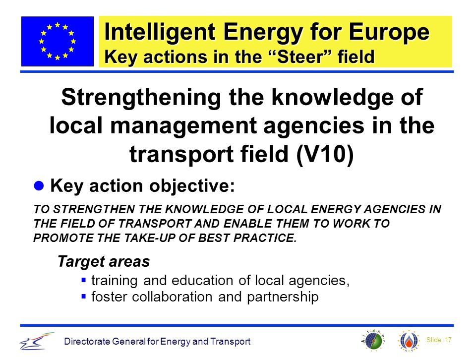 Slide: 17 Directorate General for Energy and Transport Strengthening the knowledge of local management agencies in the transport field (V10) Key action objective: TO STRENGTHEN THE KNOWLEDGE OF LOCAL ENERGY AGENCIES IN THE FIELD OF TRANSPORT AND ENABLE THEM TO WORK TO PROMOTE THE TAKE-UP OF BEST PRACTICE.