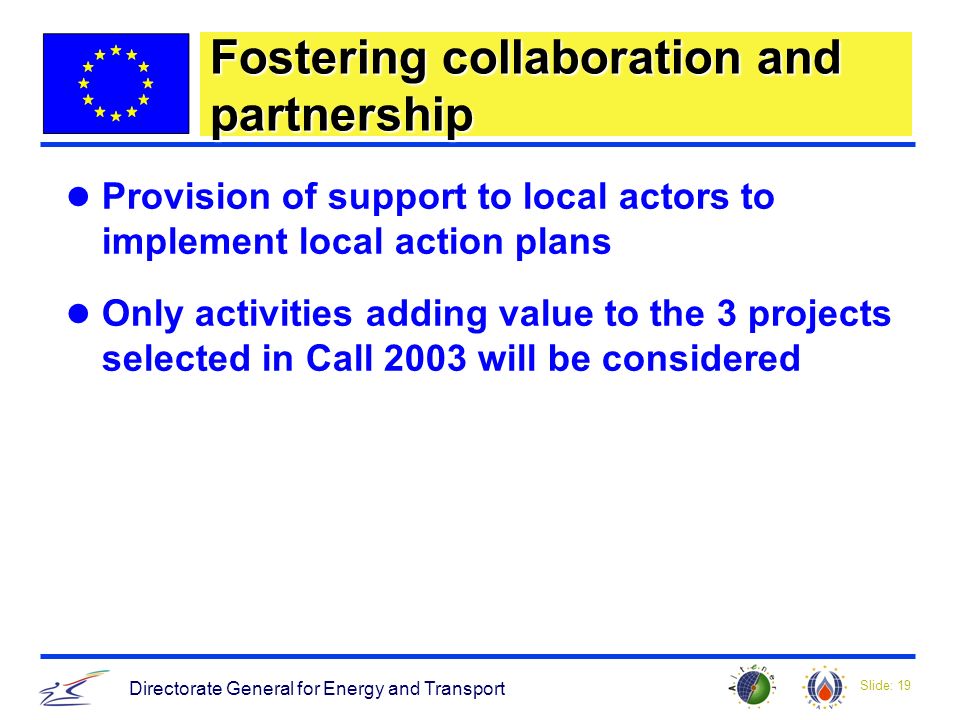 Slide: 19 Directorate General for Energy and Transport Fostering collaboration and partnership Provision of support to local actors to implement local action plans Only activities adding value to the 3 projects selected in Call 2003 will be considered