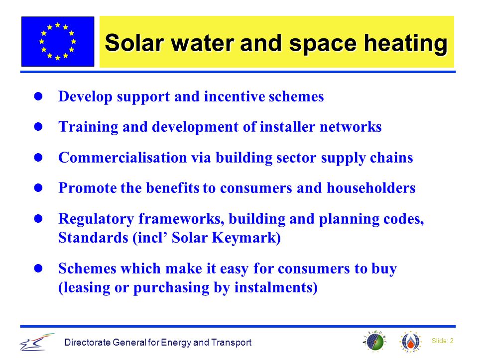 Slide: 2 Directorate General for Energy and Transport Solar water and space heating Develop support and incentive schemes Training and development of installer networks Commercialisation via building sector supply chains Promote the benefits to consumers and householders Regulatory frameworks, building and planning codes, Standards (incl Solar Keymark) Schemes which make it easy for consumers to buy (leasing or purchasing by instalments)