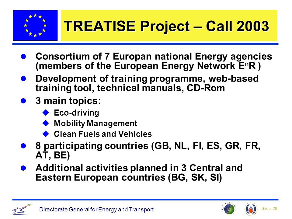 Slide: 20 Directorate General for Energy and Transport TREATISE Project – Call 2003 Consortium of 7 Europan national Energy agencies (members of the European Energy Network E n R ) Development of training programme, web-based training tool, technical manuals, CD-Rom 3 main topics: uEco-driving uMobility Management uClean Fuels and Vehicles 8 participating countries (GB, NL, FI, ES, GR, FR, AT, BE) Additional activities planned in 3 Central and Eastern European countries (BG, SK, SI)