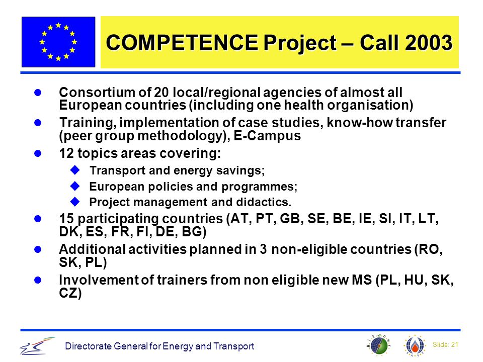 Slide: 21 Directorate General for Energy and Transport COMPETENCE Project – Call 2003 Consortium of 20 local/regional agencies of almost all European countries (including one health organisation) Training, implementation of case studies, know-how transfer (peer group methodology), E-Campus 12 topics areas covering: uTransport and energy savings; uEuropean policies and programmes; uProject management and didactics.