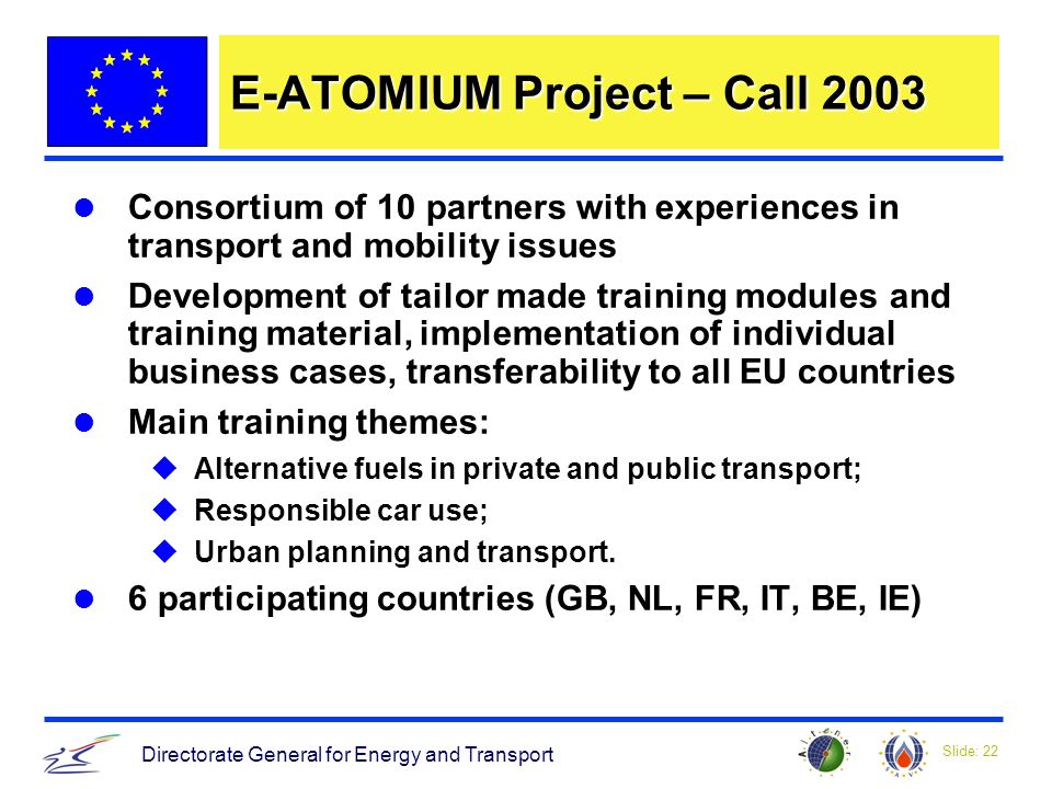 Slide: 22 Directorate General for Energy and Transport E-ATOMIUM Project – Call 2003 Consortium of 10 partners with experiences in transport and mobility issues Development of tailor made training modules and training material, implementation of individual business cases, transferability to all EU countries Main training themes: uAlternative fuels in private and public transport; uResponsible car use; uUrban planning and transport.