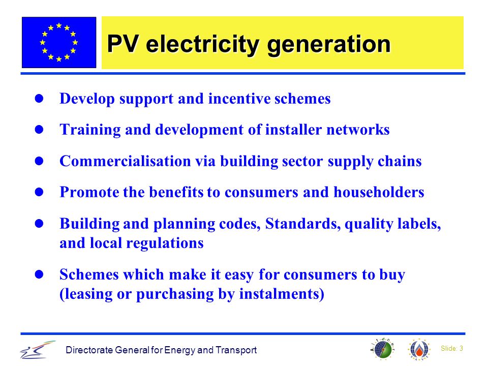Slide: 3 Directorate General for Energy and Transport PV electricity generation Develop support and incentive schemes Training and development of installer networks Commercialisation via building sector supply chains Promote the benefits to consumers and householders Building and planning codes, Standards, quality labels, and local regulations Schemes which make it easy for consumers to buy (leasing or purchasing by instalments)
