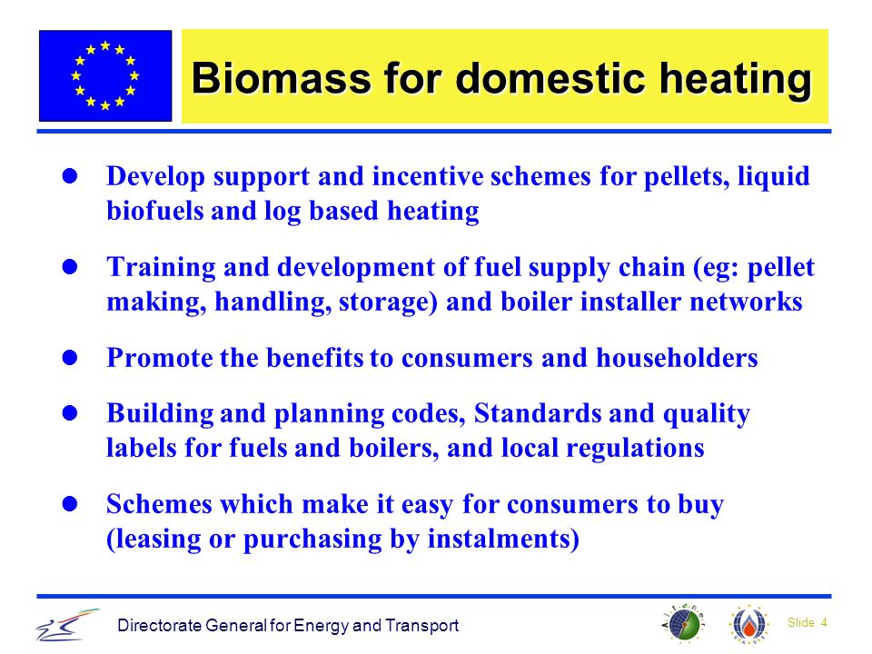 Slide: 4 Directorate General for Energy and Transport Biomass for domestic heating Develop support and incentive schemes for pellets, liquid biofuels and log based heating Training and development of fuel supply chain (eg: pellet making, handling, storage) and boiler installer networks Promote the benefits to consumers and householders Building and planning codes, Standards and quality labels for fuels and boilers, and local regulations Schemes which make it easy for consumers to buy (leasing or purchasing by instalments)