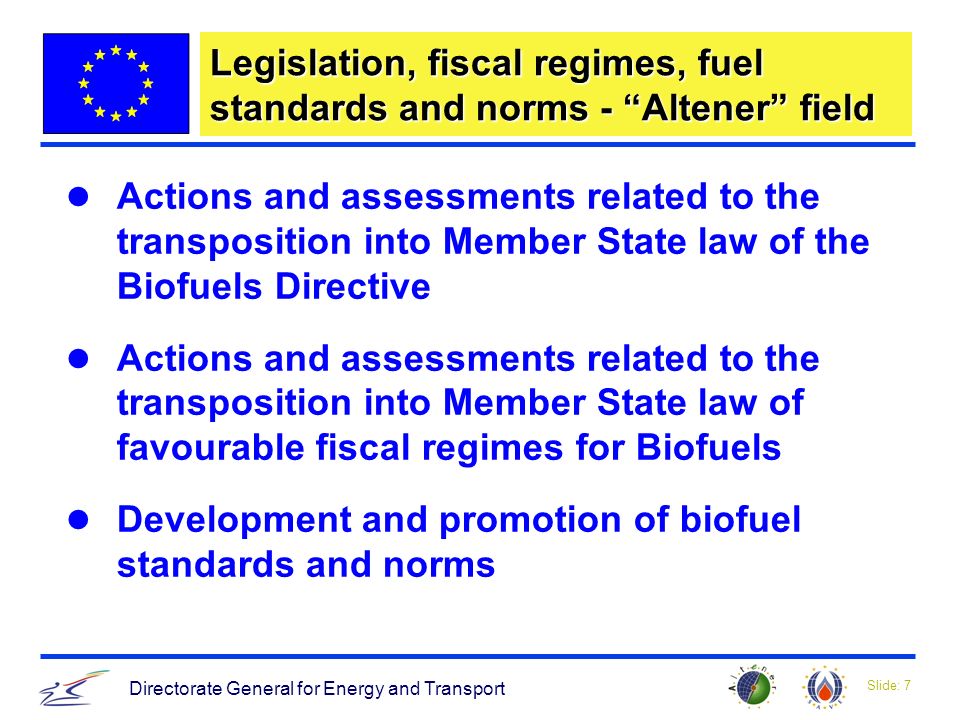 Slide: 7 Directorate General for Energy and Transport Legislation, fiscal regimes, fuel standards and norms - Altener field Actions and assessments related to the transposition into Member State law of the Biofuels Directive Actions and assessments related to the transposition into Member State law of favourable fiscal regimes for Biofuels Development and promotion of biofuel standards and norms