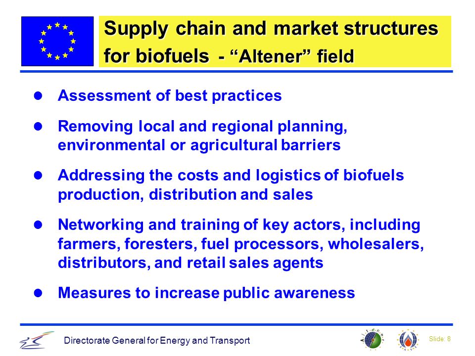 Slide: 8 Directorate General for Energy and Transport Supply chain and market structures for biofuels - Altener field Assessment of best practices Removing local and regional planning, environmental or agricultural barriers Addressing the costs and logistics of biofuels production, distribution and sales Networking and training of key actors, including farmers, foresters, fuel processors, wholesalers, distributors, and retail sales agents Measures to increase public awareness