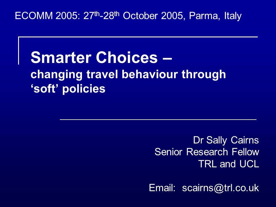 Smarter Choices – changing travel behaviour through soft policies Dr Sally Cairns Senior Research Fellow TRL and UCL   ECOMM 2005: 27 th -28 th October 2005, Parma, Italy