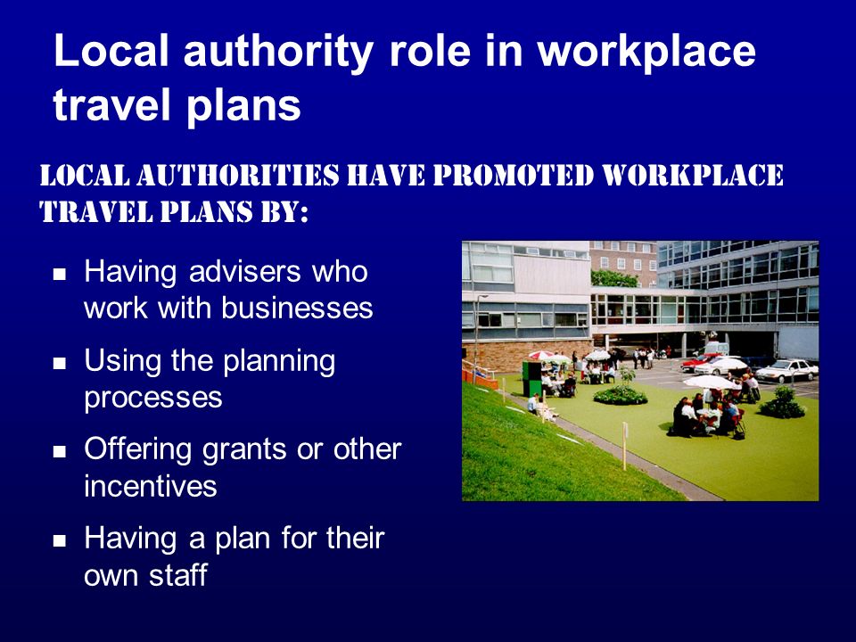 Local authority role in workplace travel plans Having advisers who work with businesses Using the planning processes Offering grants or other incentives Having a plan for their own staff Local authorities have promoted workplace travel plans by: