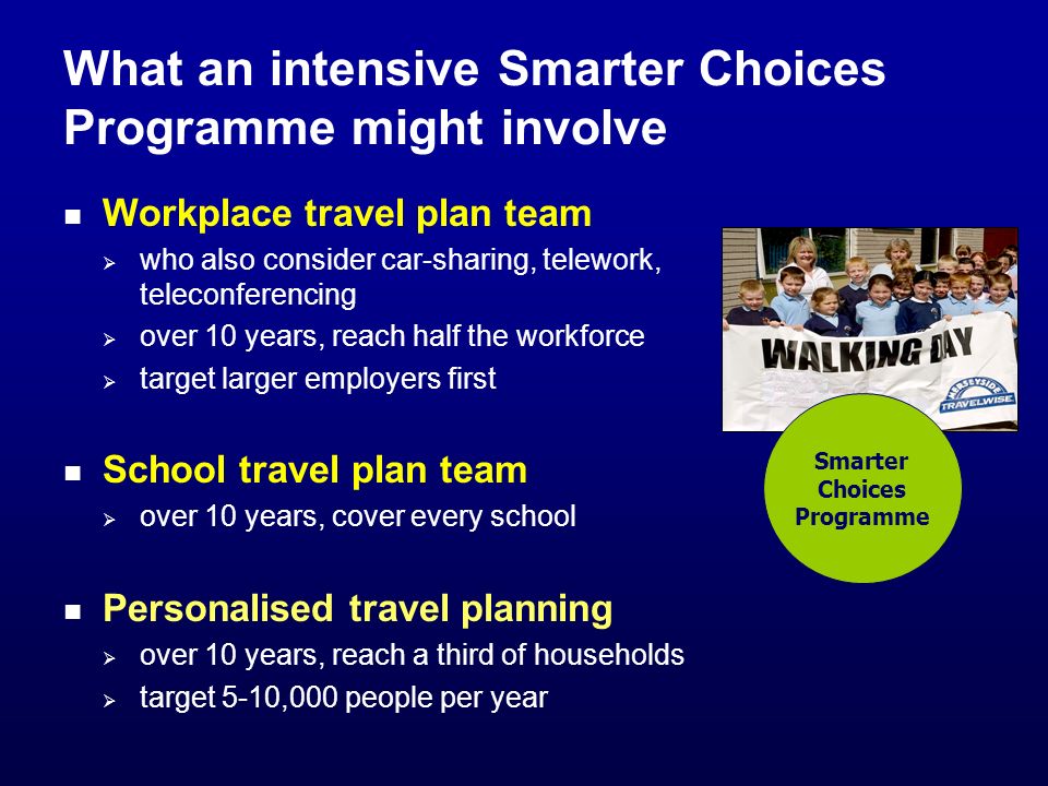 What an intensive Smarter Choices Programme might involve Workplace travel plan team who also consider car-sharing, telework, teleconferencing over 10 years, reach half the workforce target larger employers first School travel plan team over 10 years, cover every school Personalised travel planning over 10 years, reach a third of households target 5-10,000 people per year Smarter Choices Programme