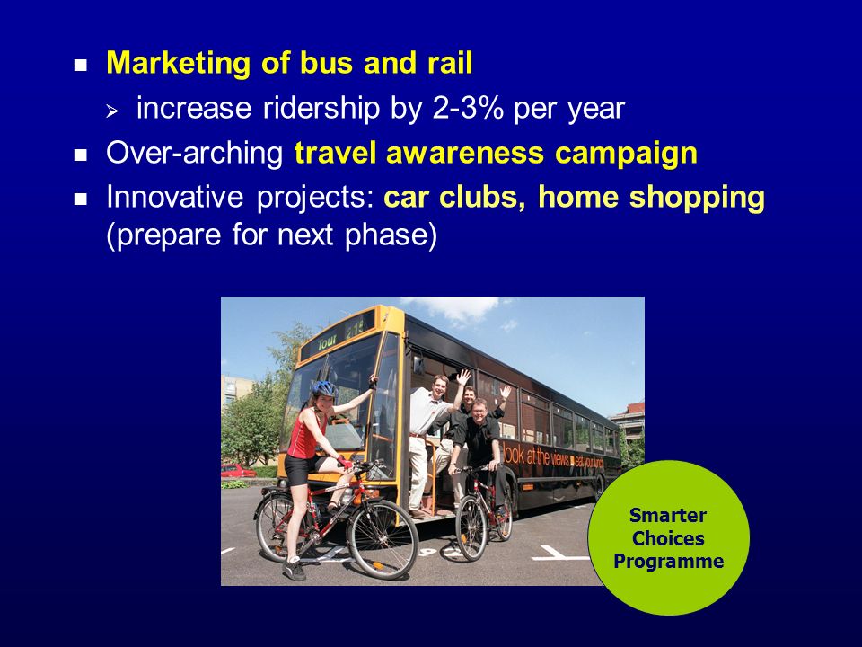 Marketing of bus and rail increase ridership by 2-3% per year Over-arching travel awareness campaign Innovative projects: car clubs, home shopping (prepare for next phase) Smarter Choices Programme