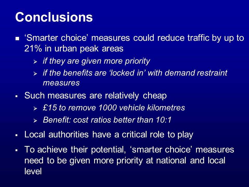 Conclusions Smarter choice measures could reduce traffic by up to 21% in urban peak areas if they are given more priority if the benefits are locked in with demand restraint measures Such measures are relatively cheap £15 to remove 1000 vehicle kilometres Benefit: cost ratios better than 10:1 Local authorities have a critical role to play To achieve their potential, smarter choice measures need to be given more priority at national and local level