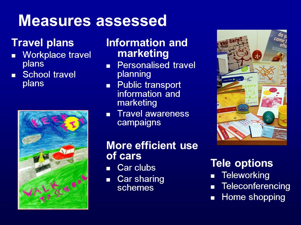 Measures assessed Travel plans Workplace travel plans School travel plans Information and marketing Personalised travel planning Public transport information and marketing Travel awareness campaigns More efficient use of cars Car clubs Car sharing schemes Tele options Teleworking Teleconferencing Home shopping
