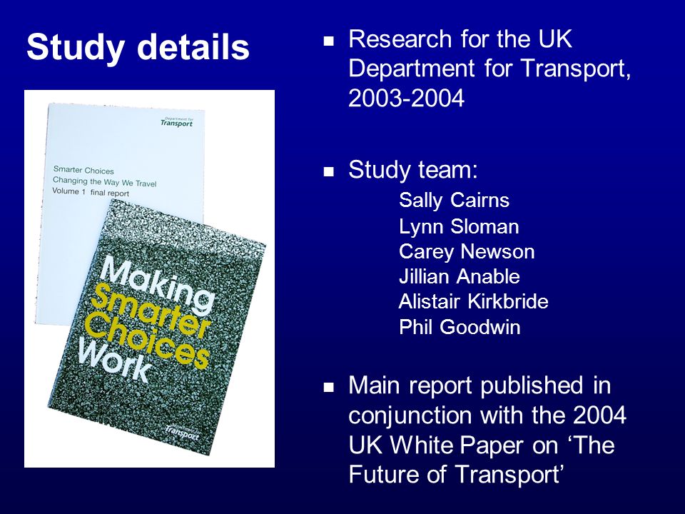 Study details Research for the UK Department for Transport, Study team: Sally Cairns Lynn Sloman Carey Newson Jillian Anable Alistair Kirkbride Phil Goodwin Main report published in conjunction with the 2004 UK White Paper on The Future of Transport