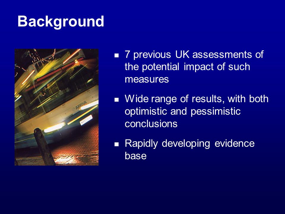 Background 7 previous UK assessments of the potential impact of such measures Wide range of results, with both optimistic and pessimistic conclusions Rapidly developing evidence base