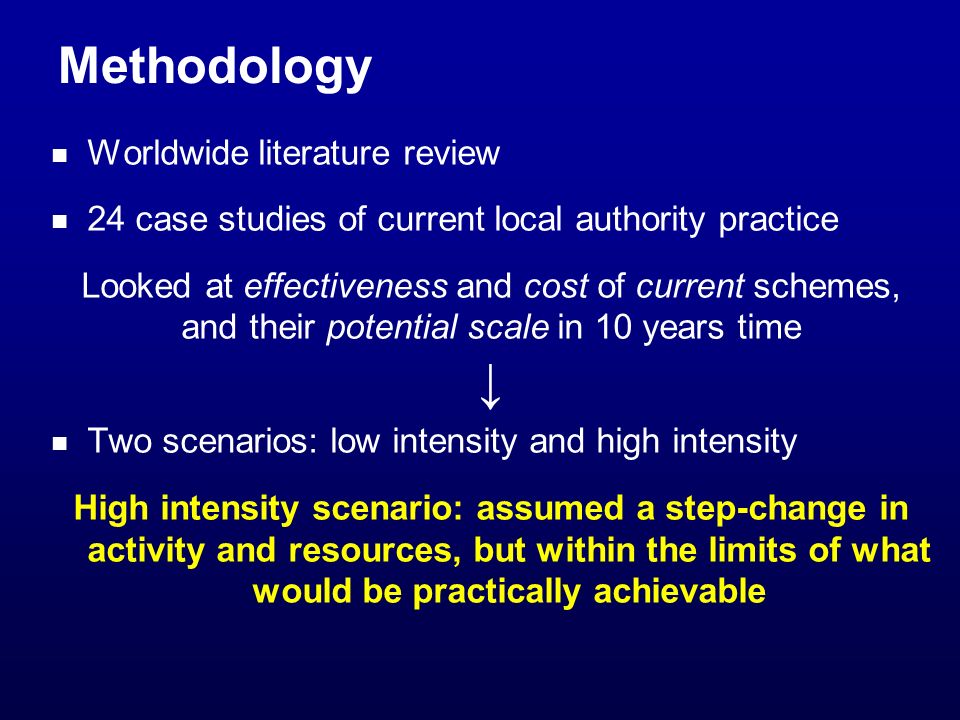 Methodology Worldwide literature review 24 case studies of current local authority practice Looked at effectiveness and cost of current schemes, and their potential scale in 10 years time Two scenarios: low intensity and high intensity High intensity scenario: assumed a step-change in activity and resources, but within the limits of what would be practically achievable