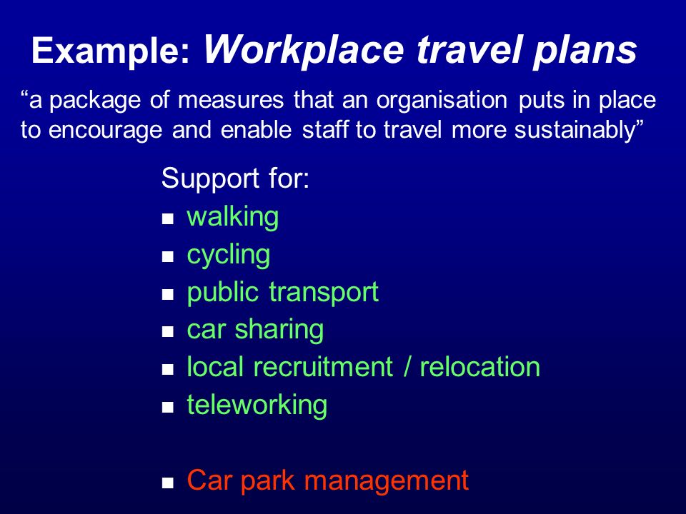 Example: Workplace travel plans a package of measures that an organisation puts in place to encourage and enable staff to travel more sustainably Support for: walking cycling public transport car sharing local recruitment / relocation teleworking Car park management