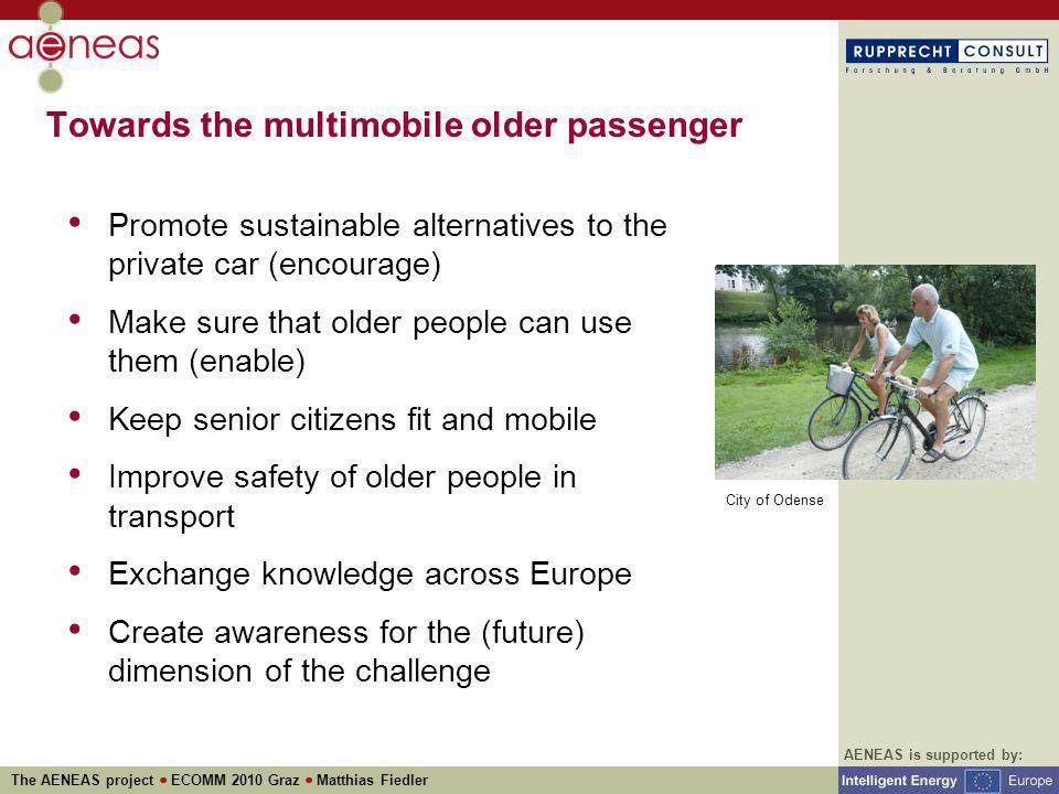 AENEAS is supported by: The AENEAS project ECOMM 2010 Graz Matthias Fiedler Towards the multimobile older passenger Promote sustainable alternatives to the private car (encourage) Make sure that older people can use them (enable) Keep senior citizens fit and mobile Improve safety of older people in transport Exchange knowledge across Europe Create awareness for the (future) dimension of the challenge City of Odense