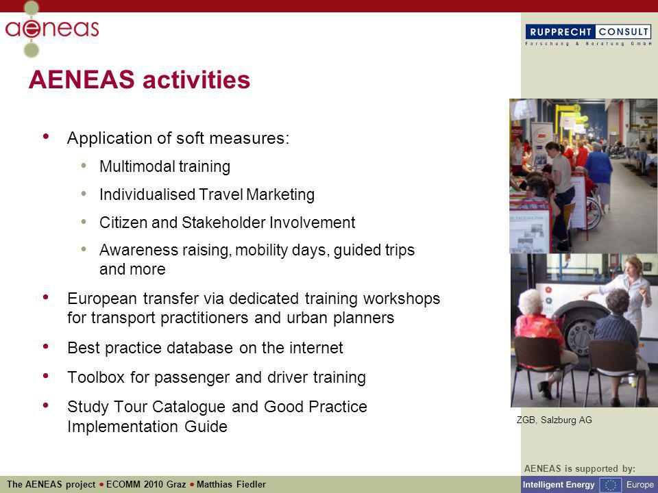 AENEAS is supported by: The AENEAS project ECOMM 2010 Graz Matthias Fiedler AENEAS activities Application of soft measures: Multimodal training Individualised Travel Marketing Citizen and Stakeholder Involvement Awareness raising, mobility days, guided trips and more European transfer via dedicated training workshops for transport practitioners and urban planners Best practice database on the internet Toolbox for passenger and driver training Study Tour Catalogue and Good Practice Implementation Guide ZGB, Salzburg AG