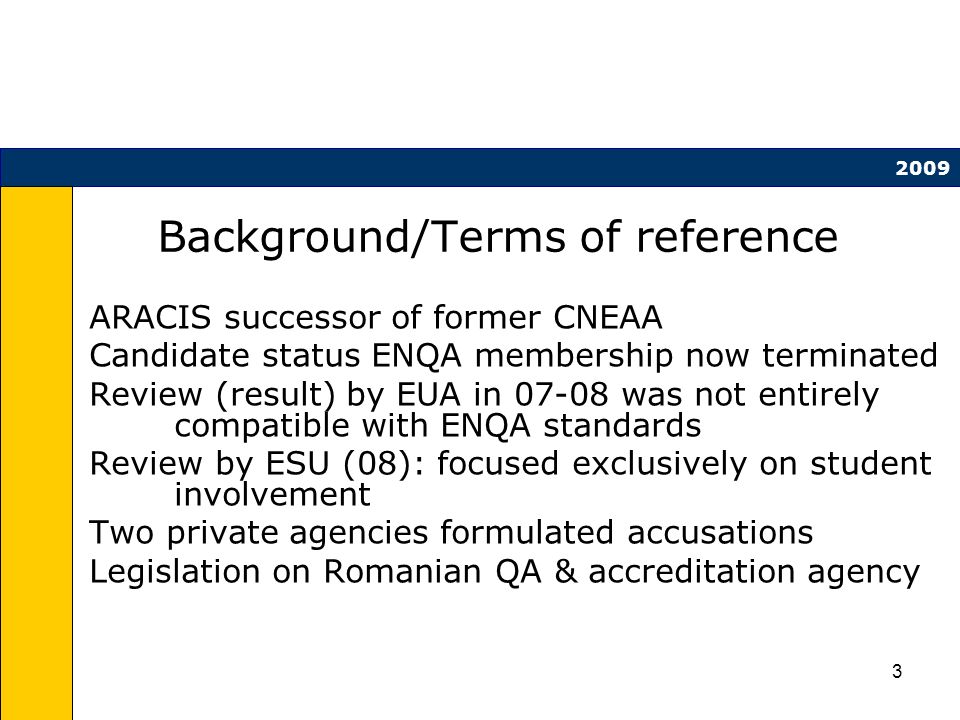 3 Background/Terms of reference ARACIS successor of former CNEAA Candidate status ENQA membership now terminated Review (result) by EUA in was not entirely compatible with ENQA standards Review by ESU (08): focused exclusively on student involvement Two private agencies formulated accusations Legislation on Romanian QA & accreditation agency 2009