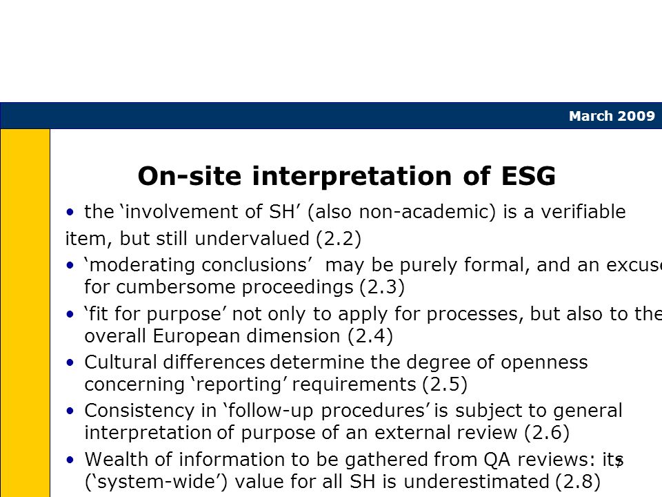 7 March 2009 On-site interpretation of ESG the involvement of SH (also non-academic) is a verifiable item, but still undervalued (2.2) moderating conclusions may be purely formal, and an excuse for cumbersome proceedings (2.3) fit for purpose not only to apply for processes, but also to the overall European dimension (2.4) Cultural differences determine the degree of openness concerning reporting requirements (2.5) Consistency in follow-up procedures is subject to general interpretation of purpose of an external review (2.6) Wealth of information to be gathered from QA reviews: its (system-wide) value for all SH is underestimated (2.8)