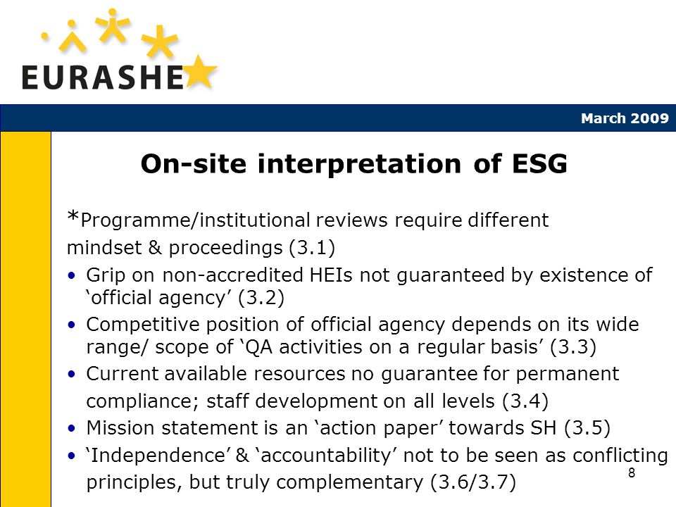 8 March 2009 On-site interpretation of ESG * Programme/institutional reviews require different mindset & proceedings (3.1) Grip on non-accredited HEIs not guaranteed by existence of official agency (3.2) Competitive position of official agency depends on its wide range/ scope of QA activities on a regular basis (3.3) Current available resources no guarantee for permanent compliance; staff development on all levels (3.4) Mission statement is an action paper towards SH (3.5) Independence & accountability not to be seen as conflicting principles, but truly complementary (3.6/3.7)