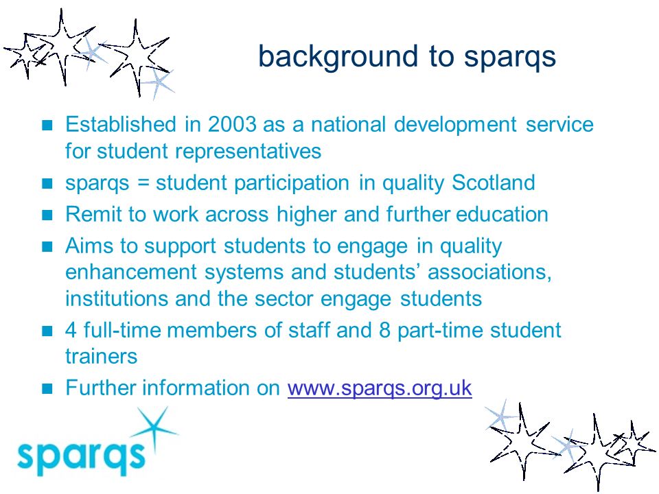 background to sparqs Established in 2003 as a national development service for student representatives sparqs = student participation in quality Scotland Remit to work across higher and further education Aims to support students to engage in quality enhancement systems and students associations, institutions and the sector engage students 4 full-time members of staff and 8 part-time student trainers Further information on