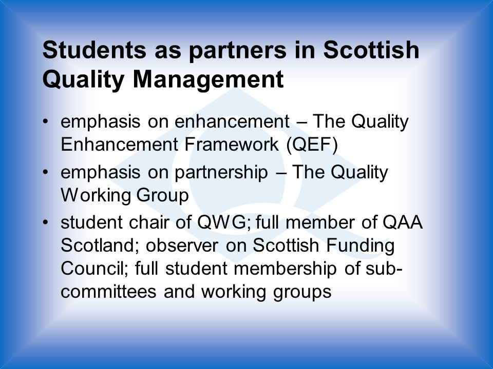 Students as partners in Scottish Quality Management emphasis on enhancement – The Quality Enhancement Framework (QEF) emphasis on partnership – The Quality Working Group student chair of QWG; full member of QAA Scotland; observer on Scottish Funding Council; full student membership of sub- committees and working groups