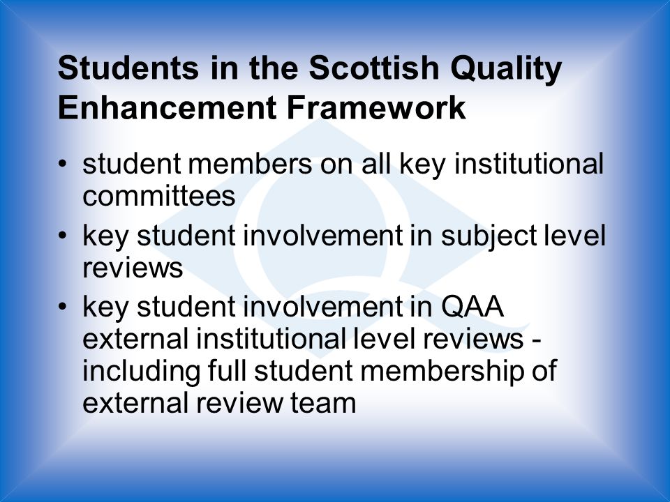 Students in the Scottish Quality Enhancement Framework student members on all key institutional committees key student involvement in subject level reviews key student involvement in QAA external institutional level reviews - including full student membership of external review team