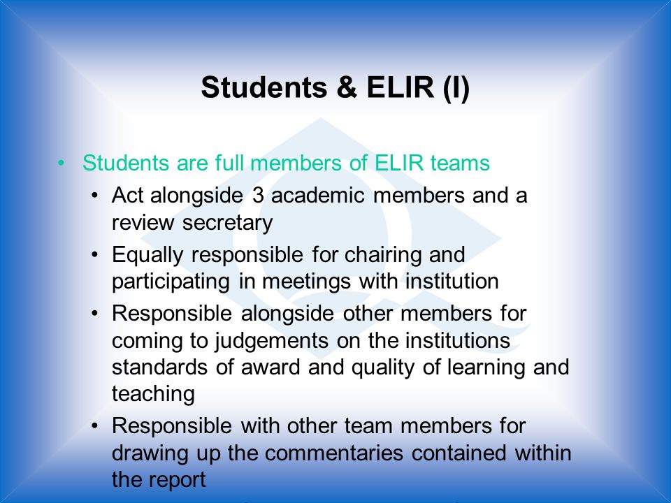 Students & ELIR (I) Students are full members of ELIR teams Act alongside 3 academic members and a review secretary Equally responsible for chairing and participating in meetings with institution Responsible alongside other members for coming to judgements on the institutions standards of award and quality of learning and teaching Responsible with other team members for drawing up the commentaries contained within the report Responsible for writing a section of the report