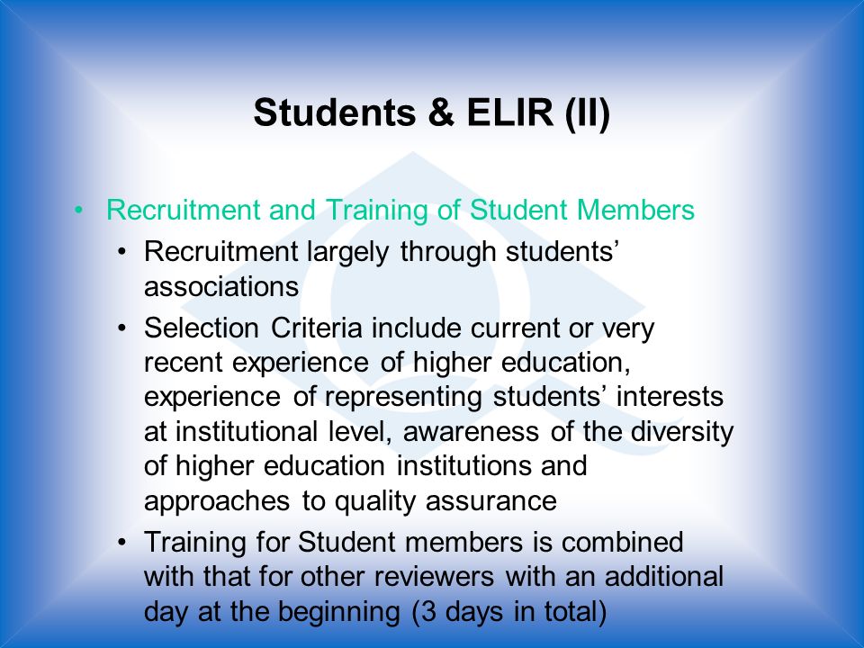 Students & ELIR (II) Recruitment and Training of Student Members Recruitment largely through students associations Selection Criteria include current or very recent experience of higher education, experience of representing students interests at institutional level, awareness of the diversity of higher education institutions and approaches to quality assurance Training for Student members is combined with that for other reviewers with an additional day at the beginning (3 days in total)