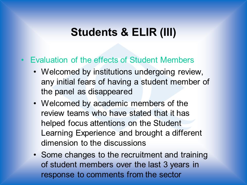 Students & ELIR (III) Evaluation of the effects of Student Members Welcomed by institutions undergoing review, any initial fears of having a student member of the panel as disappeared Welcomed by academic members of the review teams who have stated that it has helped focus attentions on the Student Learning Experience and brought a different dimension to the discussions Some changes to the recruitment and training of student members over the last 3 years in response to comments from the sector