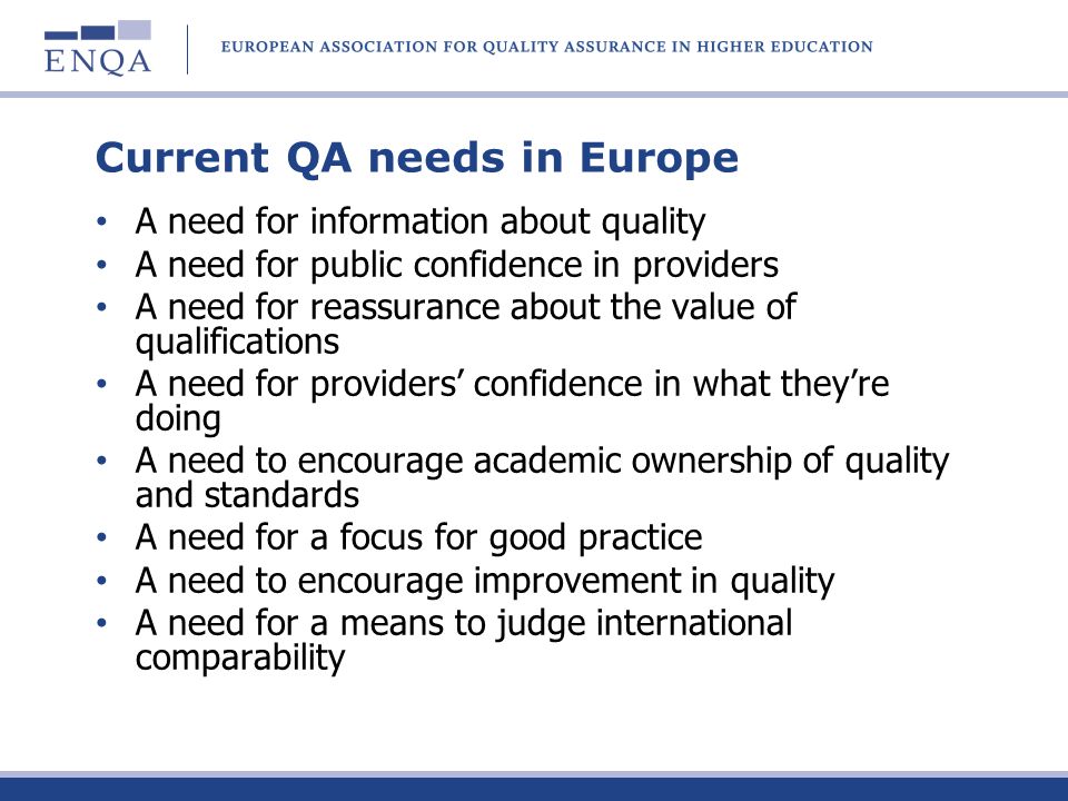 Current QA needs in Europe A need for information about quality A need for public confidence in providers A need for reassurance about the value of qualifications A need for providers confidence in what theyre doing A need to encourage academic ownership of quality and standards A need for a focus for good practice A need to encourage improvement in quality A need for a means to judge international comparability