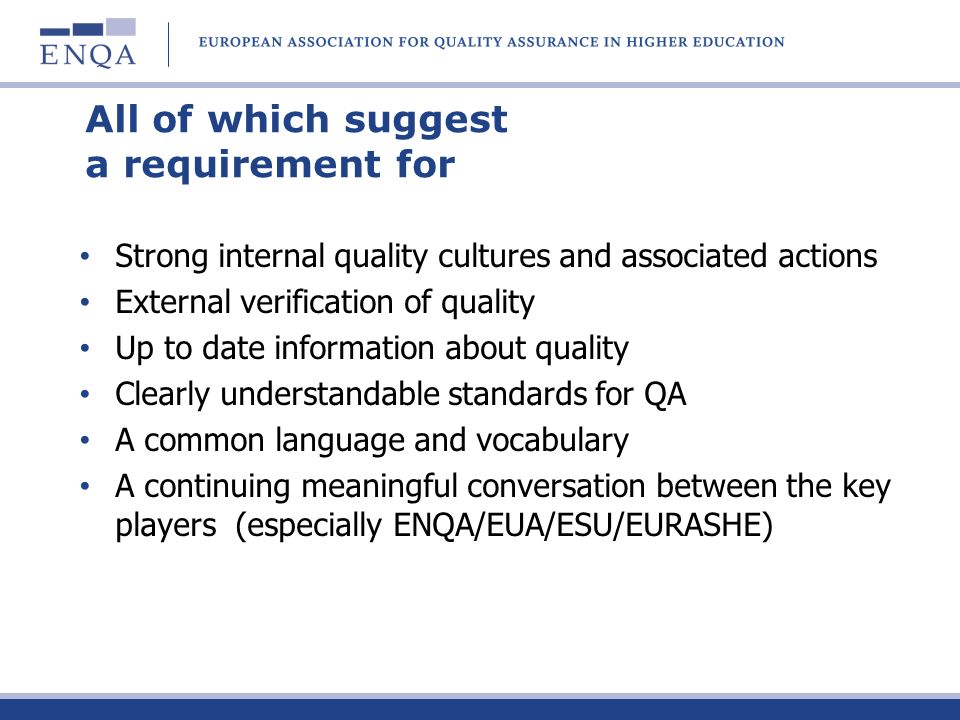 All of which suggest a requirement for Strong internal quality cultures and associated actions External verification of quality Up to date information about quality Clearly understandable standards for QA A common language and vocabulary A continuing meaningful conversation between the key players (especially ENQA/EUA/ESU/EURASHE)