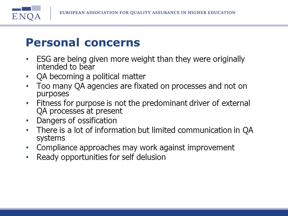 Personal concerns ESG are being given more weight than they were originally intended to bear QA becoming a political matter Too many QA agencies are fixated on processes and not on purposes Fitness for purpose is not the predominant driver of external QA processes at present Dangers of ossification There is a lot of information but limited communication in QA systems Compliance approaches may work against improvement Ready opportunities for self delusion