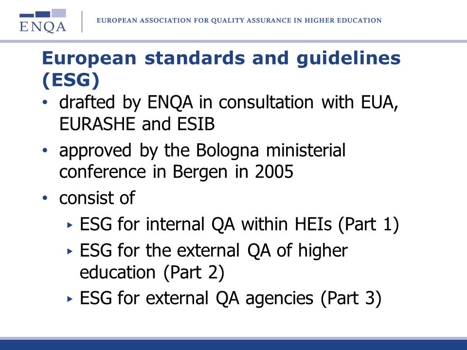 European standards and guidelines (ESG) drafted by ENQA in consultation with EUA, EURASHE and ESIB approved by the Bologna ministerial conference in Bergen in 2005 consist of ESG for internal QA within HEIs (Part 1) ESG for the external QA of higher education (Part 2) ESG for external QA agencies (Part 3)