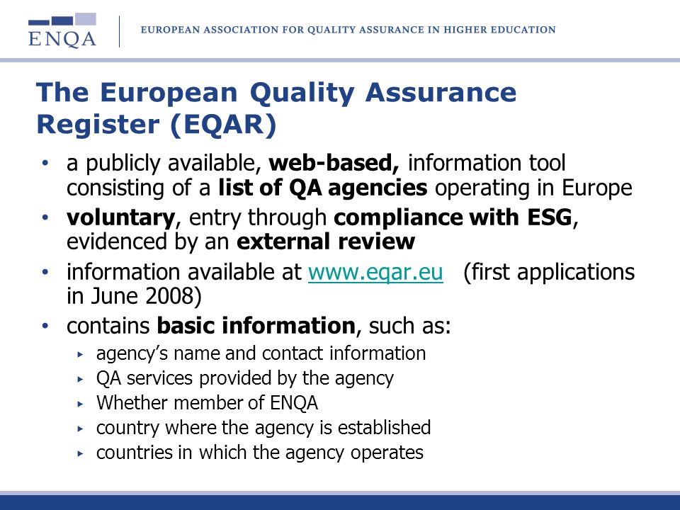 The European Quality Assurance Register (EQAR) a publicly available, web-based, information tool consisting of a list of QA agencies operating in Europe voluntary, entry through compliance with ESG, evidenced by an external review information available at   (first applications in June 2008)  contains basic information, such as: agencys name and contact information QA services provided by the agency Whether member of ENQA country where the agency is established countries in which the agency operates