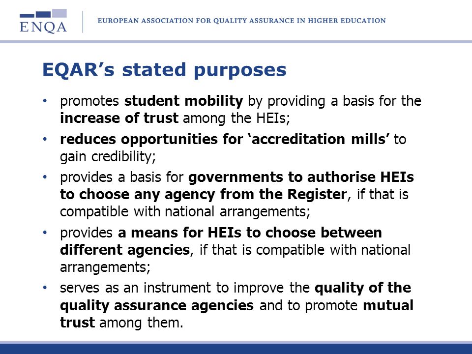 EQARs stated purposes promotes student mobility by providing a basis for the increase of trust among the HEIs; reduces opportunities for accreditation mills to gain credibility; provides a basis for governments to authorise HEIs to choose any agency from the Register, if that is compatible with national arrangements; provides a means for HEIs to choose between different agencies, if that is compatible with national arrangements; serves as an instrument to improve the quality of the quality assurance agencies and to promote mutual trust among them.